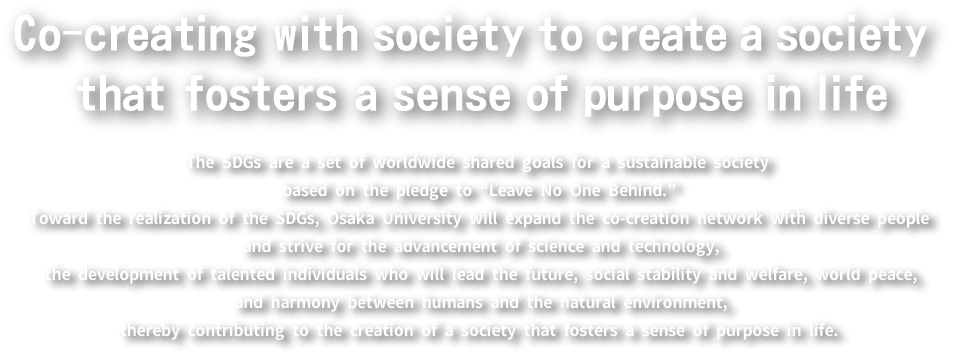 Co-creating with society to create a society that fosters a sense of purpose in life......The SDGs are a set of worldwide shared goals for a sustainable society based on the pledge to “Leave No One Behind.” Toward the realization of the SDGs, Osaka University will expand the co-creation network with diverse people and strive for the advancement of science and technology, the development of talented individuals who will lead the future, social stability and welfare, world peace, and harmony between humans and the natural environment, thereby contributing to the creation of a society that fosters a sense of purpose in life.